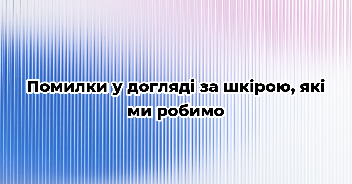 Помилки у догляді за шкірою, які ми робимо